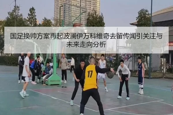 国足换帅方案再起波澜伊万科维奇去留传闻引关注与未来走向分析